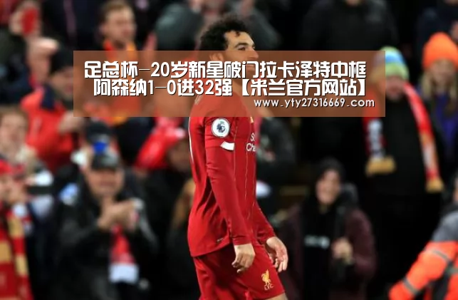 足总杯-20岁新星破门拉卡泽特中框 阿森纳1-0进32强【米兰官方网站】(图3) 米兰官方网站